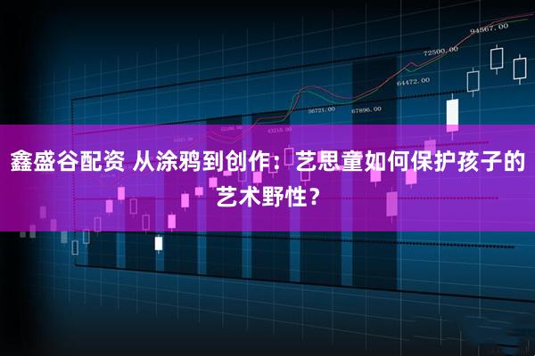 鑫盛谷配资 从涂鸦到创作:艺思童如何保护孩子的艺术野性?