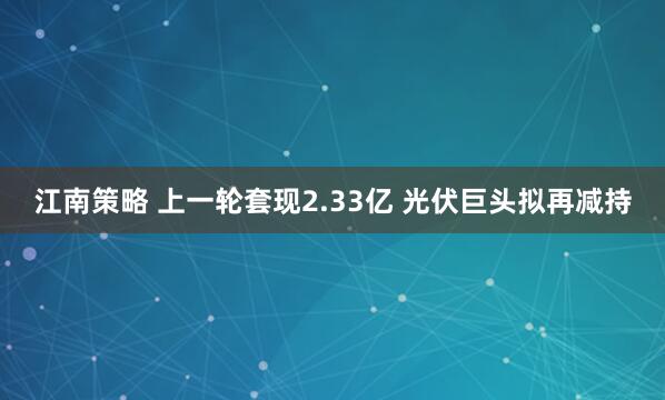 江南策略 上一轮套现2.33亿 光伏巨头拟再减持