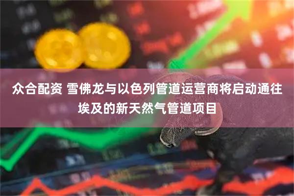 众合配资 雪佛龙与以色列管道运营商将启动通往埃及的新天然气管道项目