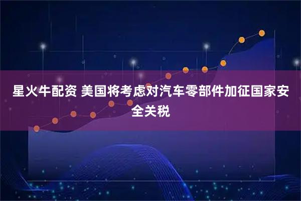 星火牛配资 美国将考虑对汽车零部件加征国家安全关税