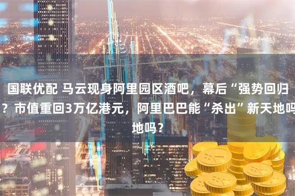 国联优配 马云现身阿里园区酒吧，幕后“强势回归”？市值重回3万亿港元，阿里巴巴能“杀出”新天地吗？