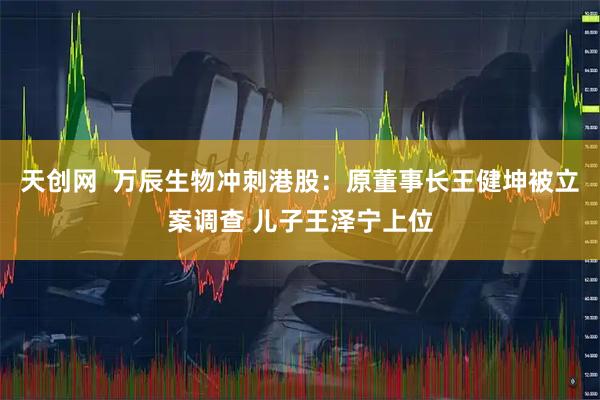 天创网  万辰生物冲刺港股：原董事长王健坤被立案调查 儿子王泽宁上位