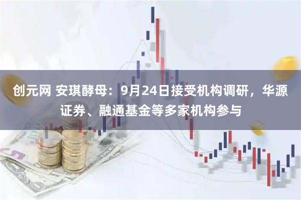 创元网 安琪酵母：9月24日接受机构调研，华源证券、融通基金等多家机构参与