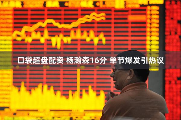 口袋超盘配资 杨瀚森16分 单节爆发引热议