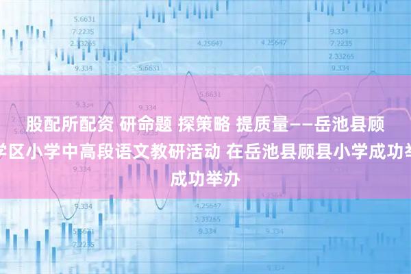 股配所配资 研命题 探策略 提质量——岳池县顾县学区小学中高段语文教研活动 在岳池县顾县小学成功举办