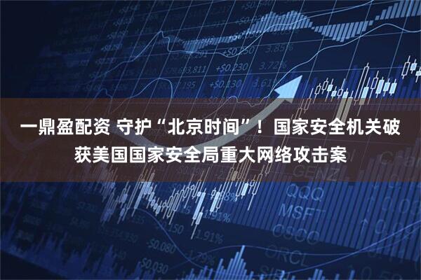 一鼎盈配资 守护“北京时间”！国家安全机关破获美国国家安全局重大网络攻击案