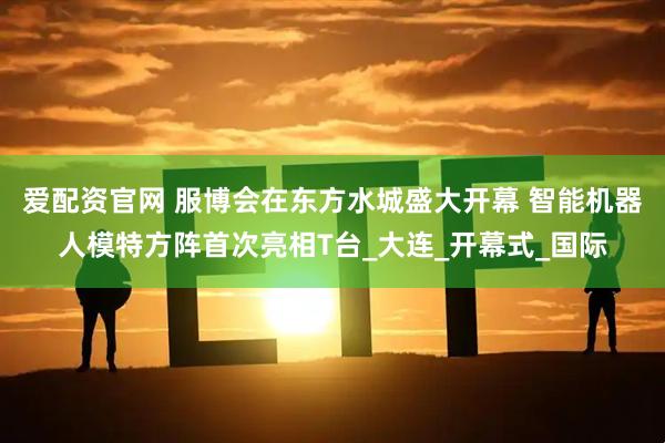 爱配资官网 服博会在东方水城盛大开幕 智能机器人模特方阵首次亮相T台_大连_开幕式_国际