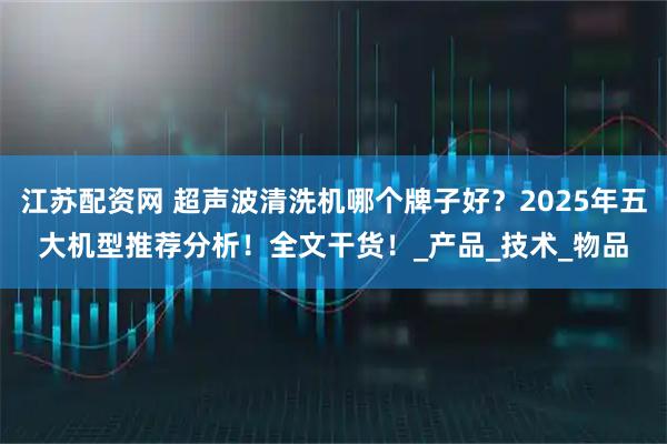 江苏配资网 超声波清洗机哪个牌子好？2025年五大机型推荐分析！全文干货！_产品_技术_物品