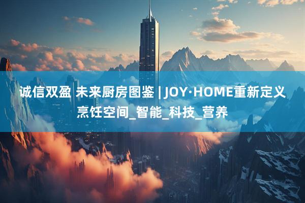 诚信双盈 未来厨房图鉴 | JOY·HOME重新定义烹饪空间_智能_科技_营养