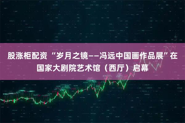 股涨柜配资 “岁月之镜——冯远中国画作品展”在国家大剧院艺术馆（西厅）启幕
