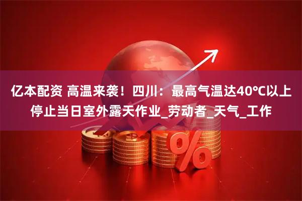 亿本配资 高温来袭！四川：最高气温达40℃以上停止当日室外露天作业_劳动者_天气_工作