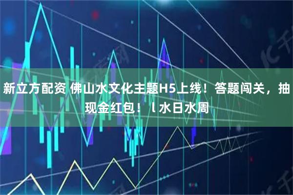 新立方配资 佛山水文化主题H5上线！答题闯关，抽现金红包！ l 水日水周
