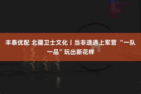 丰泰优配 北疆卫士文化丨当非遗遇上军营 “一队一品”玩出新花样