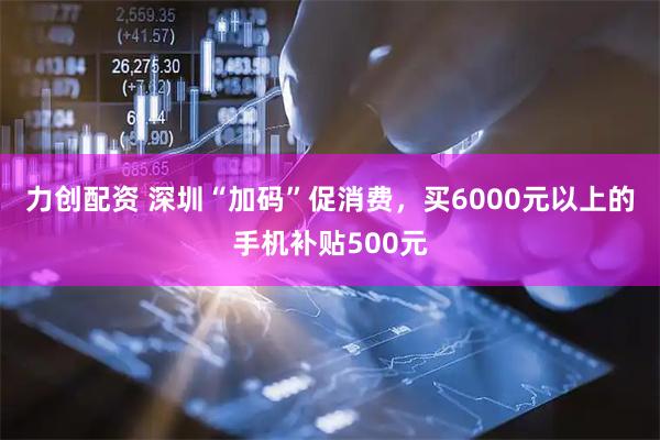 力创配资 深圳“加码”促消费，买6000元以上的手机补贴500元